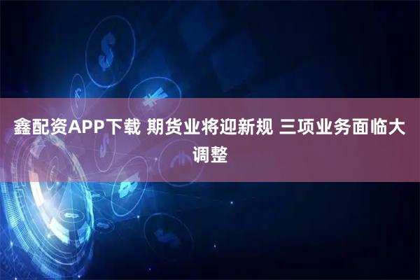 鑫配资APP下载 期货业将迎新规 三项业务面临大调整