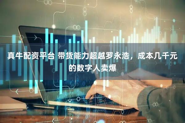 真牛配资平台 带货能力超越罗永浩，成本几千元的数字人卖爆