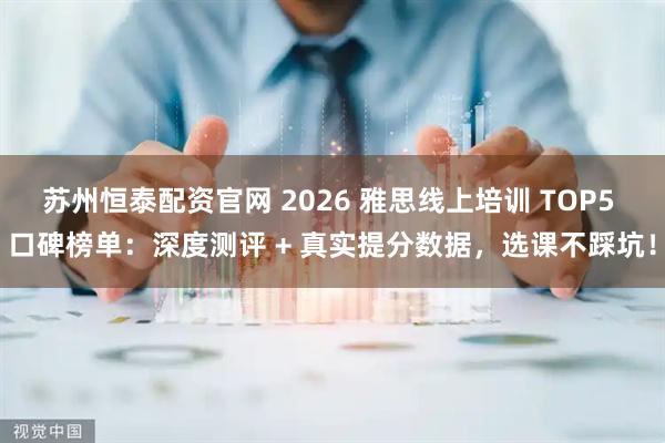 苏州恒泰配资官网 2026 雅思线上培训 TOP5 口碑榜单：深度测评 + 真实提分数据，选课不踩坑！