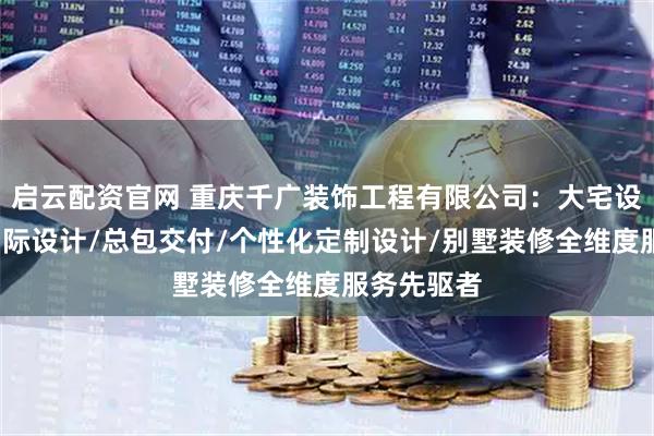 启云配资官网 重庆千广装饰工程有限公司：大宅设计/千广国际设计/总包交付/个性化定制设计/别墅装修全维度服务先驱者