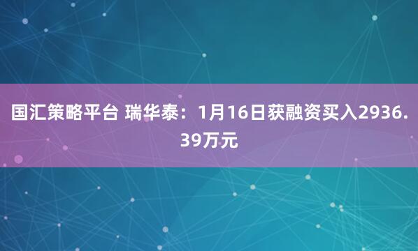 国汇策略平台 瑞华泰：1月16日获融资买入2936.39万元