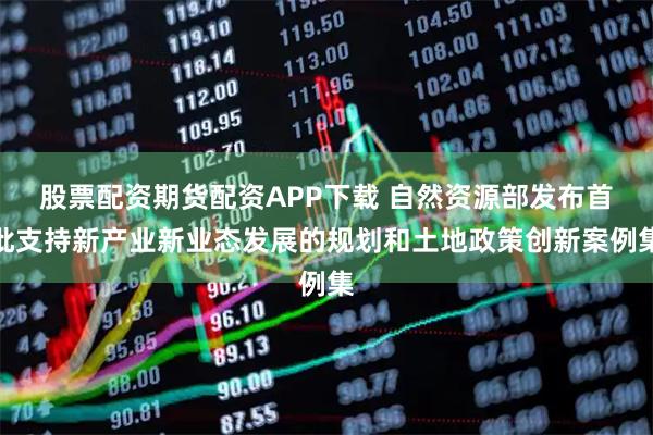 股票配资期货配资APP下载 自然资源部发布首批支持新产业新业态发展的规划和土地政策创新案例集