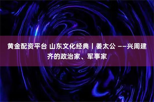 黄金配资平台 山东文化经典丨姜太公 ——兴周建齐的政治家、军事家
