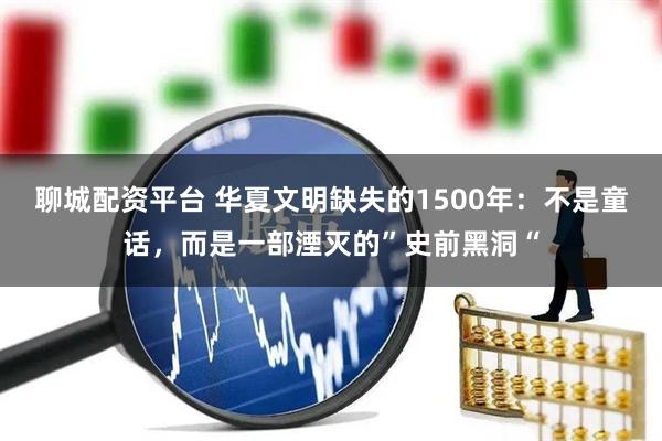 聊城配资平台 华夏文明缺失的1500年：不是童话，而是一部湮灭的”史前黑洞“