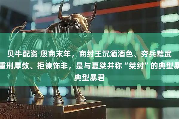 贝牛配资 殷商末年，商纣王沉湎酒色、穷兵黩武、重刑厚敛、拒谏饰非，是与夏桀并称“桀纣”的典型暴君