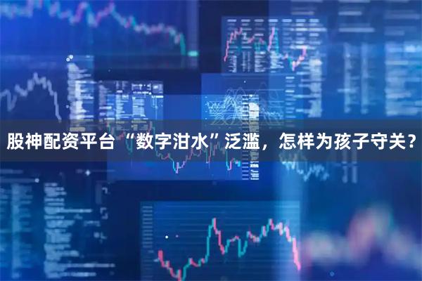 股神配资平台 “数字泔水”泛滥，怎样为孩子守关？