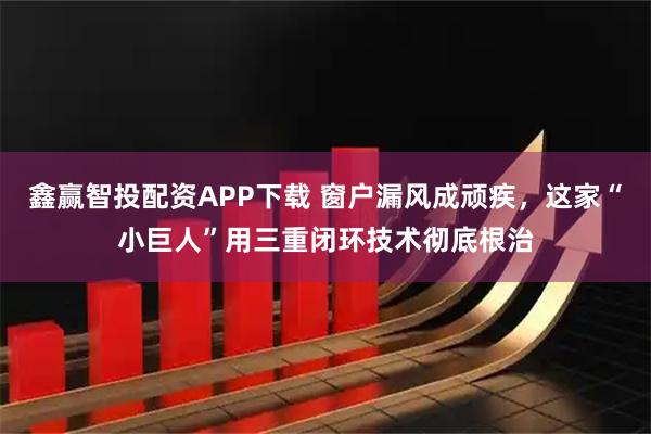 鑫赢智投配资APP下载 窗户漏风成顽疾，这家“小巨人”用三重闭环技术彻底根治