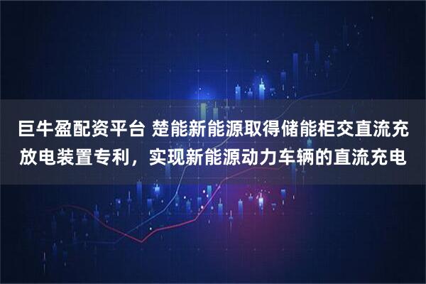 巨牛盈配资平台 楚能新能源取得储能柜交直流充放电装置专利，实现新能源动力车辆的直流充电