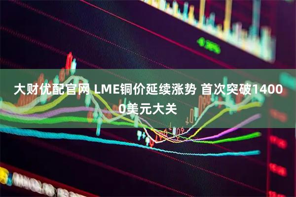 大财优配官网 LME铜价延续涨势 首次突破14000美元大关