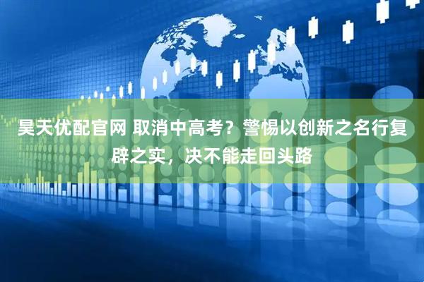 昊天优配官网 取消中高考？警惕以创新之名行复辟之实，决不能走回头路