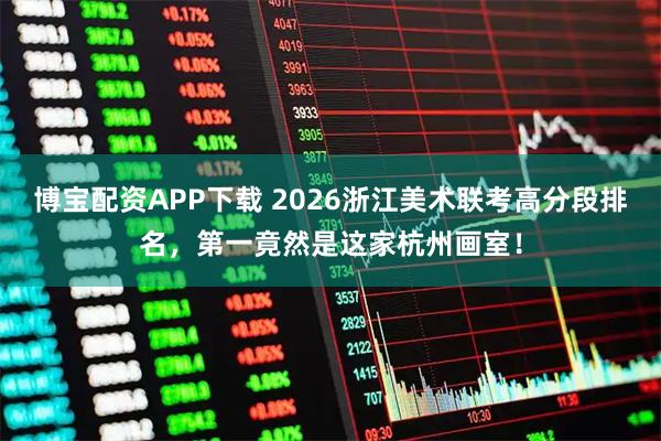 博宝配资APP下载 2026浙江美术联考高分段排名，第一竟然是这家杭州画室！