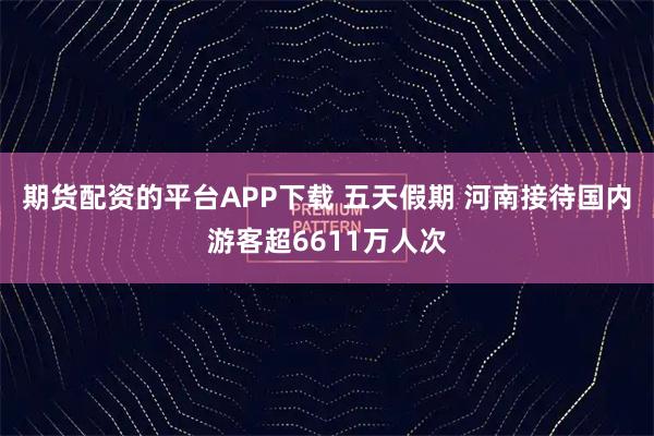 期货配资的平台APP下载 五天假期 河南接待国内游客超6611万人次