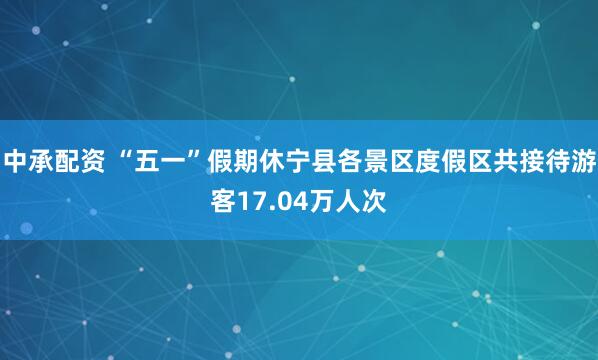 中承配资 “五一”假期休宁县各景区度假区共接待游客17.04万人次