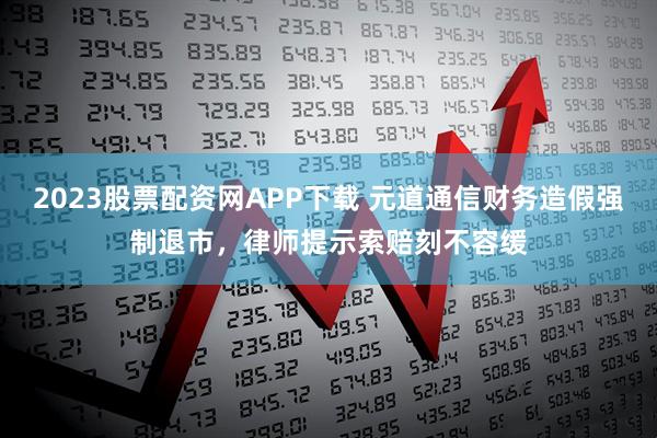 2023股票配资网APP下载 元道通信财务造假强制退市，律师提示索赔刻不容缓