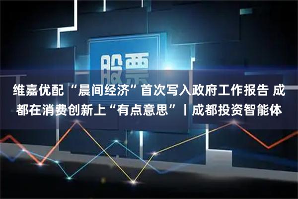维嘉优配 “晨间经济”首次写入政府工作报告 成都在消费创新上“有点意思”丨成都投资智能体