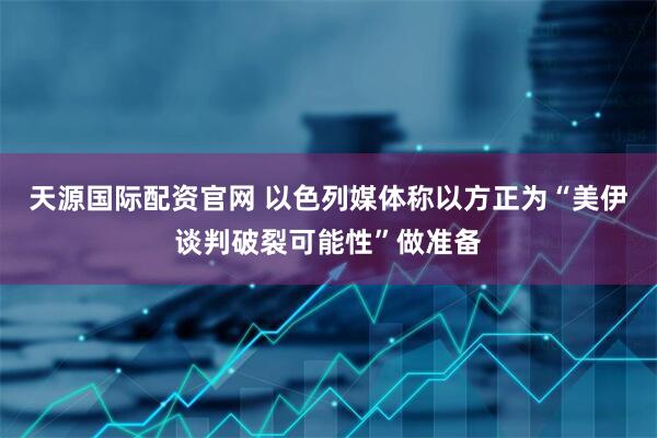 天源国际配资官网 以色列媒体称以方正为“美伊谈判破裂可能性”做准备